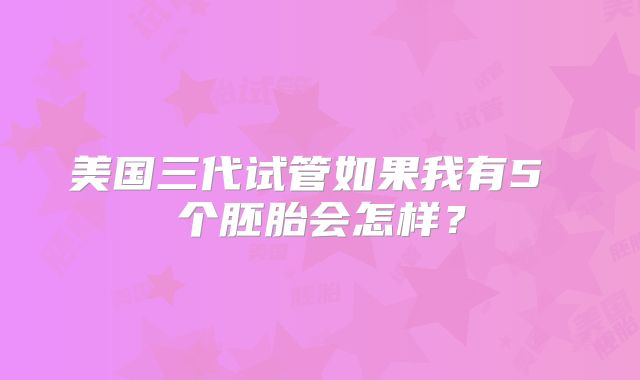 美国三代试管如果我有5 个胚胎会怎样？
