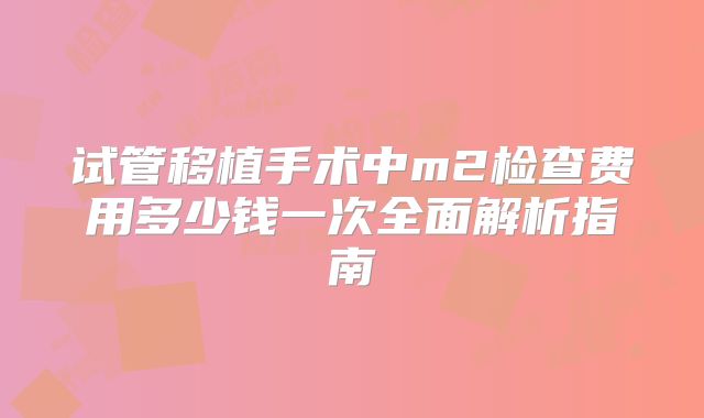 试管移植手术中m2检查费用多少钱一次全面解析指南