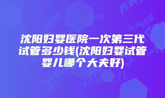 沈阳妇婴医院一次第三代试管多少钱(沈阳妇婴试管婴儿哪个大夫好)