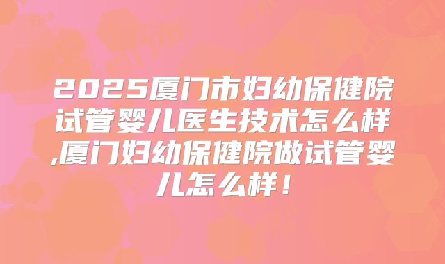 2025厦门市妇幼保健院试管婴儿医生技术怎么样,厦门妇幼保健院做试管婴儿怎么样！