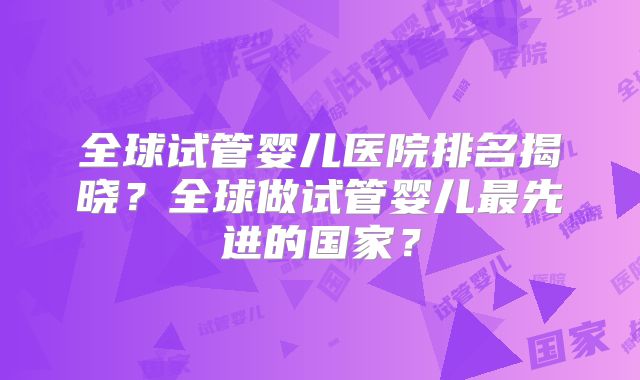 全球试管婴儿医院排名揭晓？全球做试管婴儿最先进的国家？