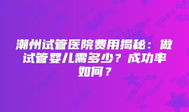 潮州试管医院费用揭秘：做试管婴儿需多少？成功率如何？