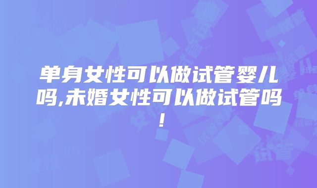 单身女性可以做试管婴儿吗,未婚女性可以做试管吗！