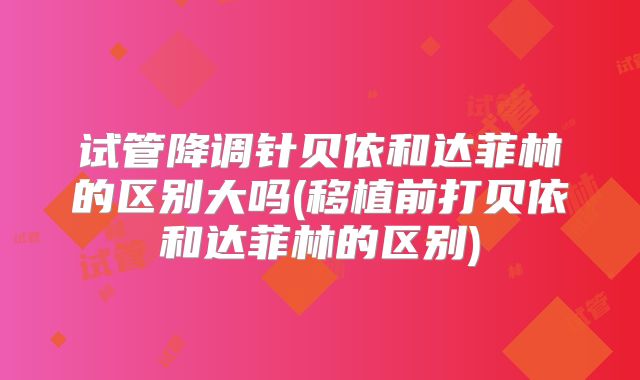 试管降调针贝依和达菲林的区别大吗(移植前打贝依和达菲林的区别)