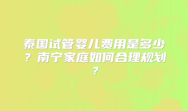 泰国试管婴儿费用是多少?南宁家庭如何合理规划?
