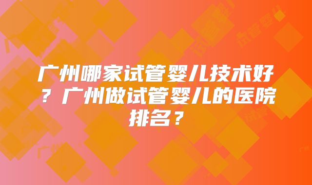 广州哪家试管婴儿技术好？广州做试管婴儿的医院排名？