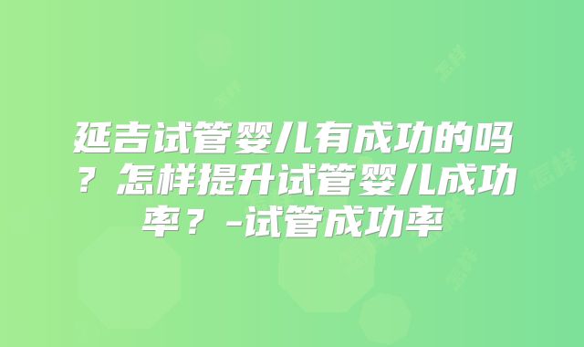 延吉试管婴儿有成功的吗？怎样提升试管婴儿成功率？-试管成功率