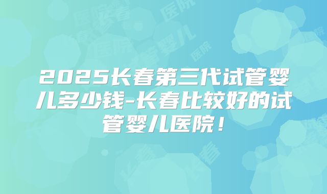 2025长春第三代试管婴儿多少钱-长春比较好的试管婴儿医院！