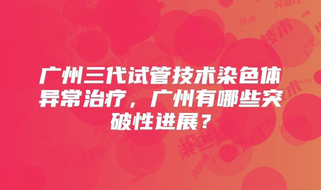 广州三代试管技术染色体异常治疗，广州有哪些突破性进展？