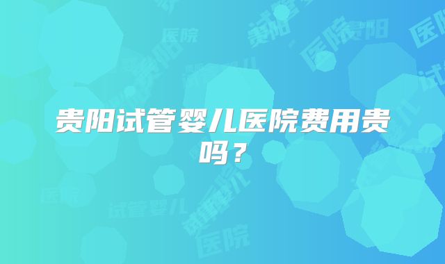 贵阳试管婴儿医院费用贵吗？