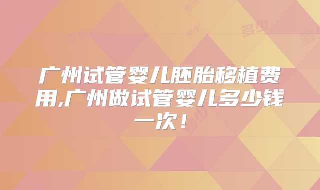 广州试管婴儿胚胎移植费用,广州做试管婴儿多少钱一次！