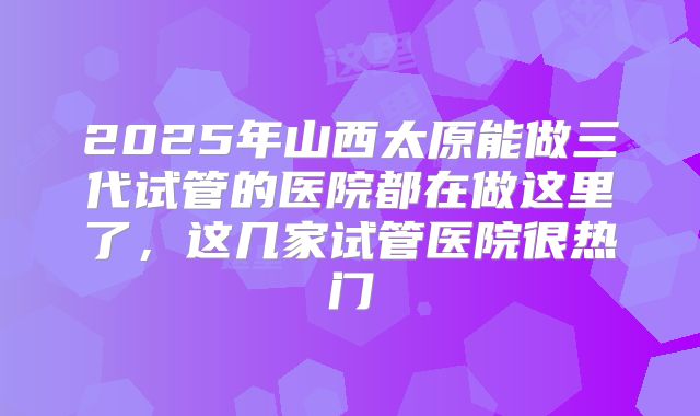 2025年山西太原能做三代试管的医院都在做这里了，这几家试管医院很热门