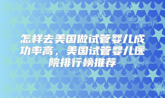 怎样去美国做试管婴儿成功率高，美国试管婴儿医院排行榜推荐
