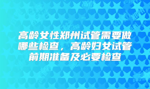 高龄女性郑州试管需要做哪些检查，高龄妇女试管前期准备及必要检查