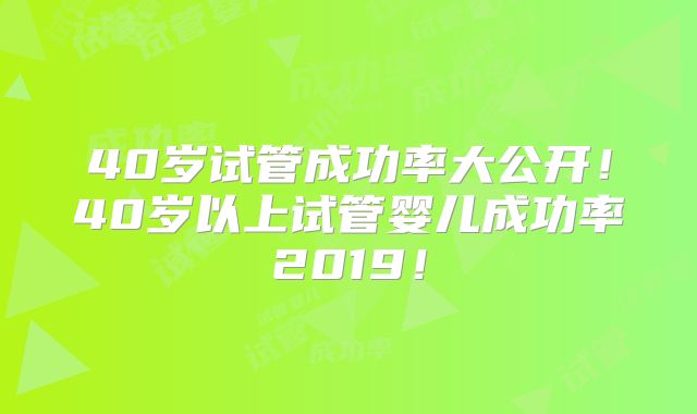 40岁试管成功率大公开！40岁以上试管婴儿成功率2019！