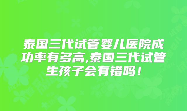 泰国三代试管婴儿医院成功率有多高,泰国三代试管生孩子会有错吗!