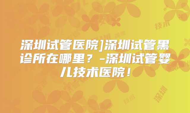 深圳试管医院]深圳试管黑诊所在哪里？-深圳试管婴儿技术医院！