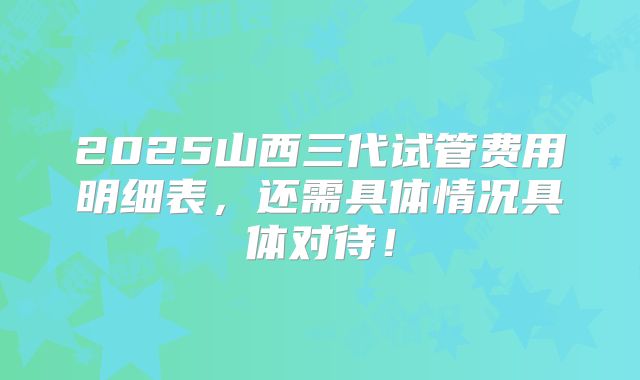 2025山西三代试管费用明细表，还需具体情况具体对待！
