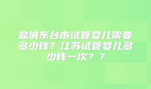 盐城东台市试管婴儿需要多少钱？江苏试管婴儿多少钱一次？？