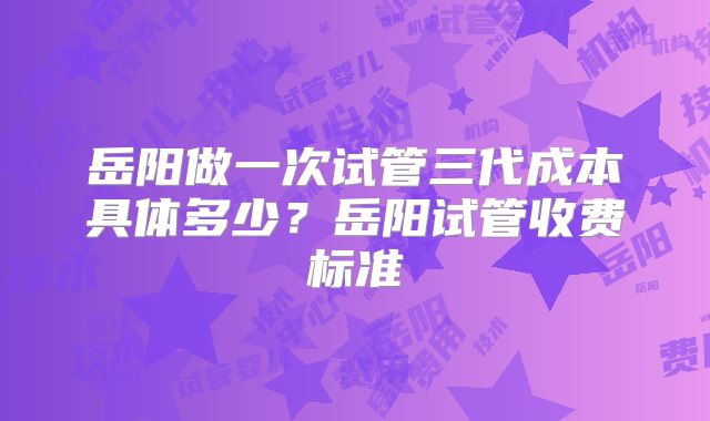 岳阳做一次试管三代成本具体多少?岳阳试管收费标准