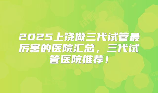 2025上饶做三代试管最厉害的医院汇总，三代试管医院推荐！