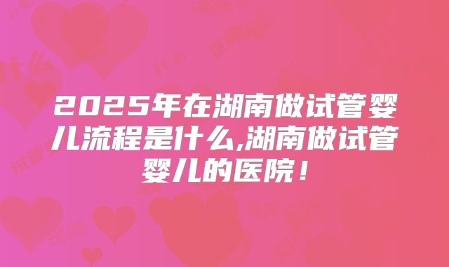 2025年在湖南做试管婴儿流程是什么,湖南做试管婴儿的医院！