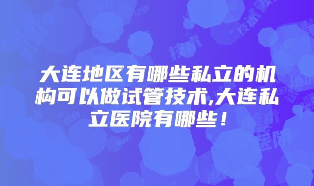 大连地区有哪些私立的机构可以做试管技术,大连私立医院有哪些！