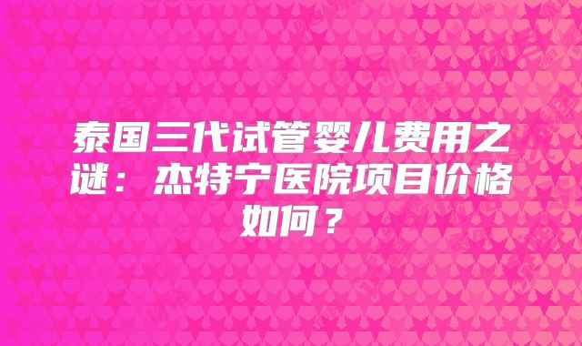 泰国三代试管婴儿费用之谜：杰特宁医院项目价格如何？