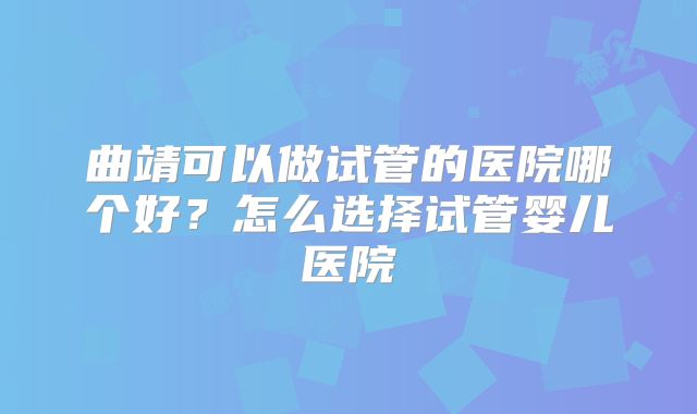 曲靖可以做试管的医院哪个好？怎么选择试管婴儿医院