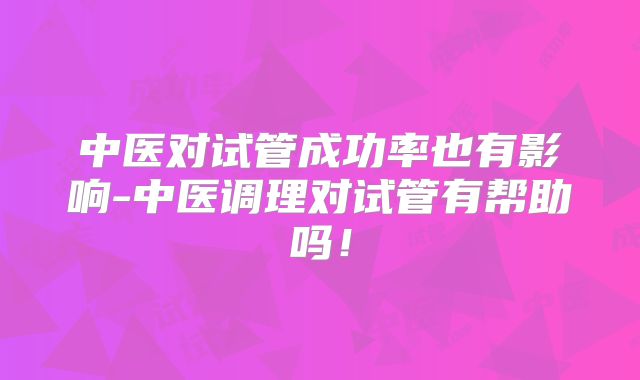 中医对试管成功率也有影响-中医调理对试管有帮助吗!