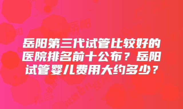 岳阳第三代试管比较好的医院排名前十公布？岳阳试管婴儿费用大约多少？