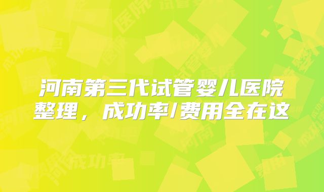 河南第三代试管婴儿医院整理，成功率/费用全在这