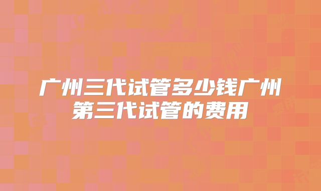广州三代试管多少钱广州第三代试管的费用