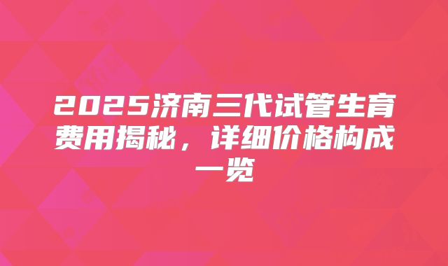 2025济南三代试管生育费用揭秘，详细价格构成一览
