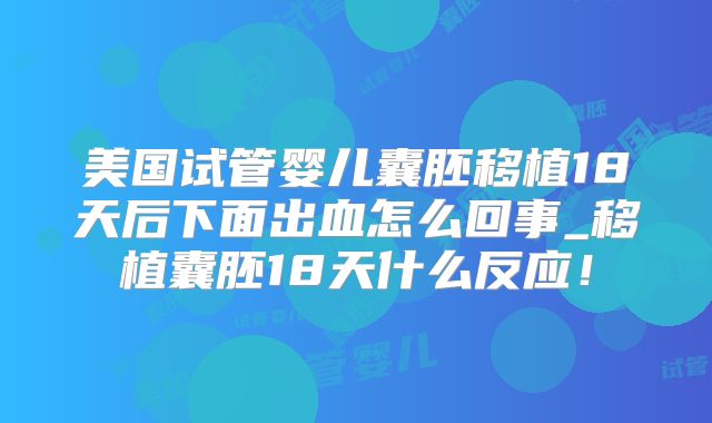 美国试管婴儿囊胚移植18天后下面出血怎么回事_移植囊胚18天什么反应!