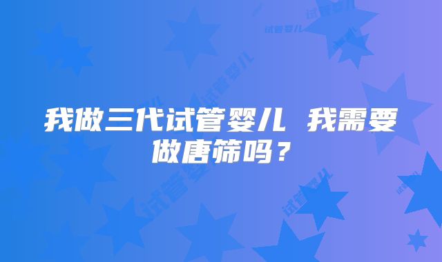 我做三代试管婴儿 我需要做唐筛吗？