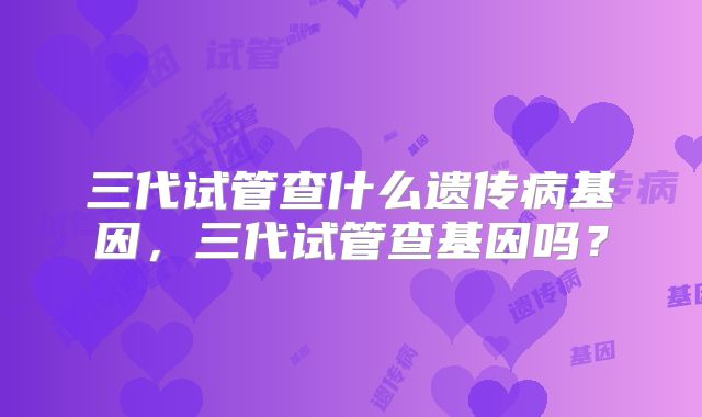 三代试管查什么遗传病基因,三代试管查基因吗?