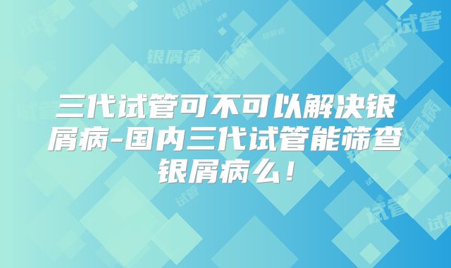 三代试管可不可以解决银屑病-国内三代试管能筛查银屑病么！