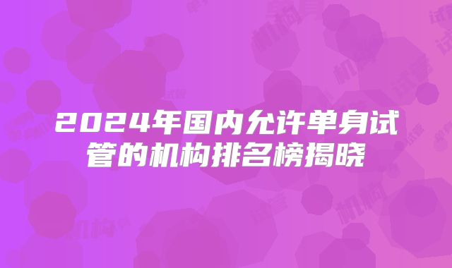2024年国内允许单身试管的机构排名榜揭晓