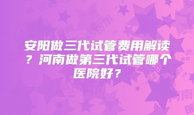 安阳做三代试管费用解读?河南做第三代试管哪个医院好?