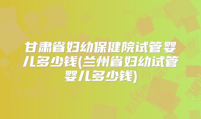 甘肃省妇幼保健院试管婴儿多少钱(兰州省妇幼试管婴儿多少钱)