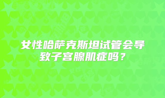女性哈萨克斯坦试管会导致子宫腺肌症吗？