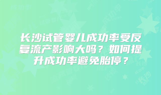 长沙试管婴儿成功率受反复流产影响大吗？如何提升成功率避免胎停？