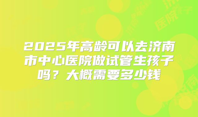 2025年高龄可以去济南市中心医院做试管生孩子吗?大概需要多少钱