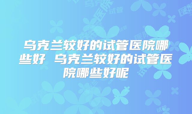 乌克兰较好的试管医院哪些好 乌克兰较好的试管医院哪些好呢
