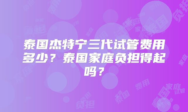 泰国杰特宁三代试管费用多少？泰国家庭负担得起吗？