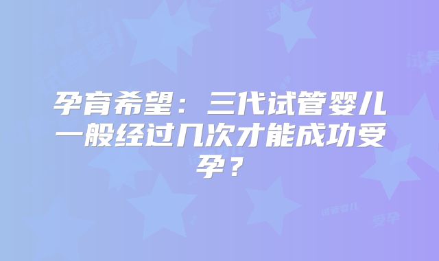 孕育希望：三代试管婴儿一般经过几次才能成功受孕？