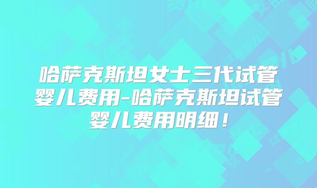 哈萨克斯坦女士三代试管婴儿费用-哈萨克斯坦试管婴儿费用明细！