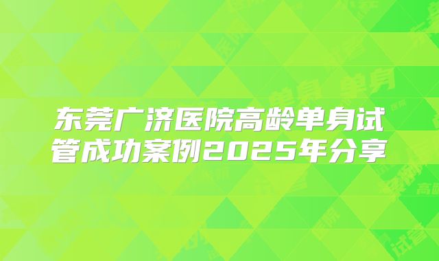 东莞广济医院高龄单身试管成功案例2025年分享