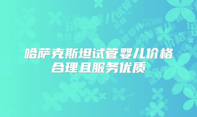 哈萨克斯坦试管婴儿价格合理且服务优质